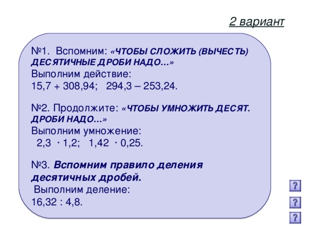 2 вариант № 1. Вспомним: «ЧТОБЫ СЛОЖИТЬ (ВЫЧЕСТЬ) ДЕСЯТИЧНЫЕ ДРОБИ НАДО…» Выполним действие: 15,7 + 308,94; 294,3 – 253,24.  № 2. Продолжите: «ЧТОБЫ УМНОЖИТЬ ДЕСЯТ. ДРОБИ НАДО…»   Выполним умножение:  2,3 · 1,2; 1,42 · 0,25. № 3. Вспомним правило деления десятичных дробей.  Выполним деление: 16,32 : 4,8.