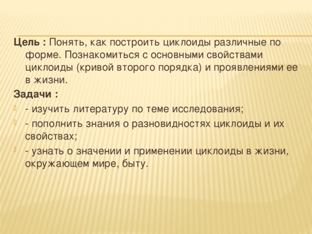 Цель : Понять, как построить циклоиды различные по форме. Познакомиться с основными свойствами циклоиды (кривой второго порядка) и проявлениями ее в жизни. Задачи :  - изучить литературу по теме исследования; - пополнить знания о разновидностях циклоиды и их свойствах; - узнать о значении и применении циклоиды в жизни, окружающем мире, быту. 