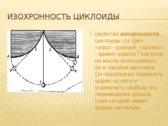 Изохронность циклоиды свойство изохронности циклоиды (от греч. «изос» -равный, «хронос» - время) навело Гюйгенса на мысль использовать ее в часовом маятнике. Он предложил подвесить шарик на нити и ограничить свободу его перемещения доской, края которой имеют форму циклоиды. 