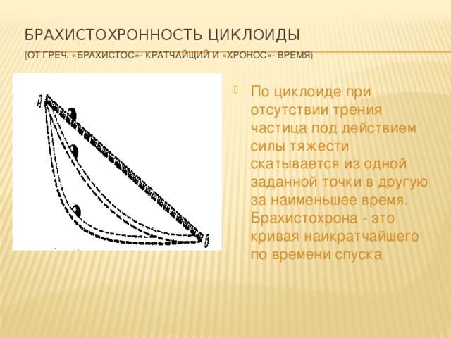  Брахистохронность циклоиды   (от греч. «брахистос»- кратчайщий и «хронос»- время) По циклоиде при отсутствии трения частица под действием силы тяжести скатывается из одной заданной точки в другую за наименьшее время. Брахистохрона - это кривая наикратчайшего по времени спуска 