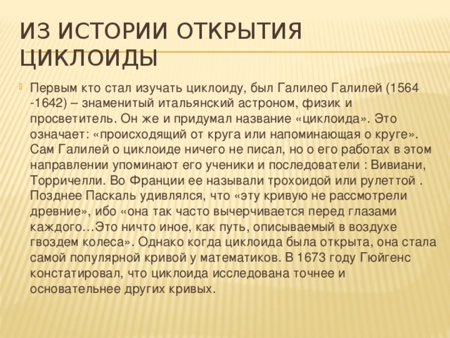 Из истории открытия циклоиды Первым кто стал изучать циклоиду, был Галилео Галилей (1564 -1642) – знаменитый итальянский астроном, физик и просветитель. Он же и придумал название «циклоида». Это означает: «происходящий от круга или напоминающая о круге». Сам Галилей о циклоиде ничего не писал, но о его работах в этом направлении упоминают его ученики и последователи : Вивиани, Торричелли. Во Франции ее называли трохоидой или рулеттой . Позднее Паскаль удивлялся, что «эту кривую не рассмотрели древние», ибо «она так часто вычерчивается перед глазами каждого…Это ничто иное, как путь, описываемый в воздухе гвоздем колеса». Однако когда циклоида была открыта, она стала самой популярной кривой у математиков. В 1673 году Гюйгенс констатировал, что циклоида исследована точнее и основательнее других кривых. 