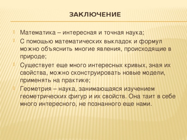 Заключение   Математика – интересная и точная наука; С помощью математических выкладок и формул можно объяснить многие явления, происходящие в природе; Существует еще много интересных кривых, зная их свойства, можно сконструировать новые модели, применять на практике; Геометрия – наука, занимающаяся изучением геометрических фигур и их свойств. Она таит в себе много интересного, не познанного еще нами. 