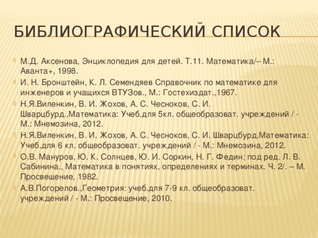 Библиографический список М.Д. Аксенова, Энциклопедия для детей. Т.11. Математика/– М.: Аванта+, 1998. И. Н. Бронштейн, К. Л. Семендяев Справочник по математике для инженеров и учащихся ВТУЗов., М.: Гостехиздат.,1967. Н.Я.Виленкин, В. И. Жохов, А. С. Чесноков, С. И. Шварцбурд.,Математика: Учеб.для 5кл. общеобразоват. учреждений / - М.: Мнемозина, 2012. Н.Я.Виленкин, В. И. Жохов, А. С. Чесноков, С. И. Шварцбурд.Математика: Учеб.для 6 кл. общеобразоват. учреждений / - М.: Мнемозина, 2012. О.В. Мануров, Ю. К. Солнцев, Ю. И. Соркин, Н. Г. Федин; под ред. Л. В. Сабинина., Математика в понятиях, определениях и терминах. Ч. 2/. – М. Просвещение, 1982. А.В.Погорелов.,Геометрия: учеб.для 7-9 кл. общеобразоват. учреждений / - М.: Просвещение, 2010. 