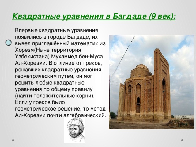 Квадратные уравнения в Багдаде (9 век): Впервые квадратные уравнения появились в городе Багдаде, их вывел приглашённый математик из Хорезм(Ныне территория Узбекистана) Мухаммед бен-Муса Ал-Хорезми. В отличие от греков, решавших квадратные уравнения геометрическим путем, он мог решить любые квадратные уравнения по общему правилу (найти положительные корни). Если у греков было геометрическое решение, то метод Ал-Хорезми почти алгебраический.  