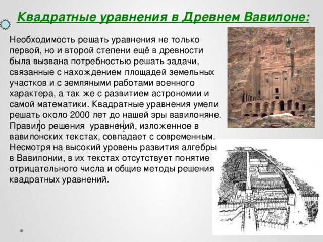  Квадратные уравнения в Древнем Вавилоне: Необходимость решать уравнения не только первой, но и второй степени ещё в древности была вызвана потребностью решать задачи, связанные с нахождением площадей земельных участков и с земляными работами военного характера, а так же с развитием астрономии и самой математики. Квадратные уравнения умели решать около 2000 лет до нашей эры вавилоняне. Правило решения уравнений, изложенное в вавилонских текстах, совпадает с современным. Несмотря на высокий уровень развития алгебры в Вавилонии, в их текстах отсутствует понятие отрицательного числа и общие методы решения квадратных уравнений.  