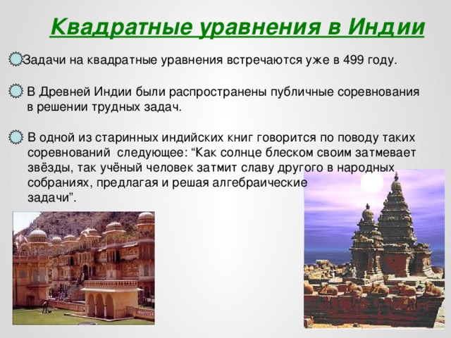 Квадратные уравнения в Индии Задачи на квадратные уравнения встречаются уже в 499 году. В Древней Индии были распространены публичные соревнования в решении трудных задач. В одной из старинных индийских книг говорится по поводу таких соревнований следующее: “Как солнце блеском своим затмевает звёзды, так учёный человек затмит славу другого в народных собраниях, предлагая и решая алгебраические задачи”.  
