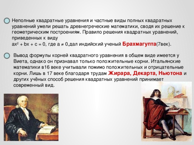 Неполные квадратные уравнения и частные виды полных квадратных уравнений умели решать древнегреческие математики, сводя их решение к геометрическим построениям. Правило решения квадратных уравнений, приведенных к виду aх 2 + bx + c = 0, где а ≠ 0,дал индийский ученый Брахмагупта (7век). Вывод формулы корней квадратного уравнения в общем виде имеется у Виета, однако он признавал только положительные корни. Итальянские математики в16 веке учитывали помимо положительных и отрицательные корни. Лишь в 17 веке благодаря трудам Жирара,  Декарта, Ньютона и других учёных способ решения квадратных уравнений принимает современный вид.  