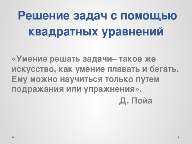  Решение задач с помощью квадратных уравнений «Умение решать задачи– такое же искусство, как умение плавать и бегать. Ему можно научиться только путем подражания или упражнения».  Д. Пойа  