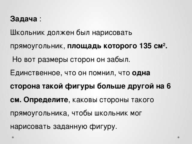 Задача : Школьник должен был нарисовать прямоугольник, площадь которого 135 см 2 .  Но вот размеры сторон он забыл. Единственное, что он помнил, что одна сторона такой фигуры больше другой на 6 см. Определите , каковы стороны такого прямоугольника, чтобы школьник мог нарисовать заданную фигуру. 