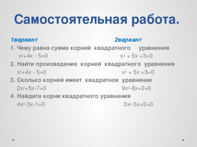 Самостоятельная работа. 1вариант 2вариант 1. Чему равна сумма корней квадратного уравнения  х 2 +4х - 5=0 х 2 + 5х +3=0 2. Найти произведение корней квадратного уравнения  х 2 +4х - 5=0 х 2 + 5х +3=0 3. Сколько корней имеет квадратное уравнение  2х 2 +5х-7=0 9х 2 -6х+2=0 4. Найдите корни квадратного уравнения  4х 2 -3х-1=0 3х 2 -5х+2=0 