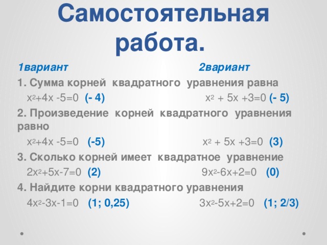 Самостоятельная работа. 1вариант 2вариант 1. Сумма корней квадратного уравнения равна  х 2 +4х -5=0 (- 4) х 2 + 5х +3=0 (- 5) 2. Произведение корней квадратного уравнения равно  х 2 +4х -5=0 (-5) х 2 + 5х +3=0 (3) 3. Сколько корней имеет квадратное уравнение  2х 2 +5х-7=0 (2) 9х 2 -6х+2=0 (0) 4. Найдите корни квадратного уравнения  4х 2 -3х-1=0 (1; 0,25) 3х 2 -5х+2=0 (1; 2/3) 