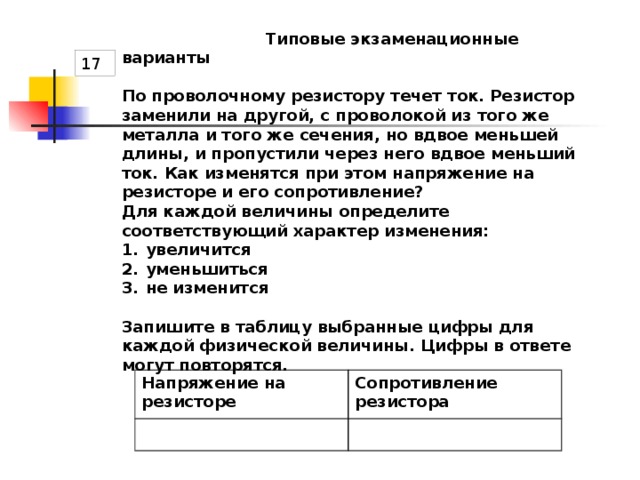  Типовые экзаменационные варианты  По проволочному резистору течет ток. Резистор заменили на другой, с проволокой из того же металла и того же сечения, но вдвое меньшей длины, и пропустили через него вдвое меньший ток. Как изменятся при этом напряжение на резисторе и его сопротивление? Для каждой величины определите соответствующий характер изменения: увеличится уменьшиться не изменится  Запишите в таблицу выбранные цифры для каждой физической величины. Цифры в ответе могут повторятся.  17 Напряжение на резисторе Сопротивление резистора 