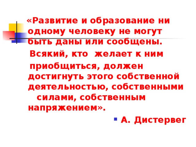  «Развитие и образование ни одному человеку не могут быть даны или сообщены.  Всякий, кто желает к ним  приобщиться, должен достигнуть этого собственной деятельностью, собственными силами, собственным напряжением». А. Дистервег 