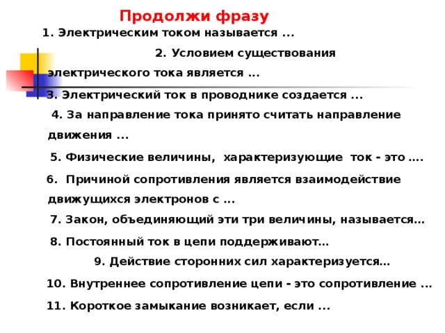  1. Электрическим током называется ... 2. Условием существования электрического тока является ...  3. Электрический ток в проводнике создается ...  4. За направление тока принято считать направление движения ...   5. Физические величины, характеризующие ток - это … .  6. Причиной сопротивления является взаимодействие движущихся электронов с ...  7. Закон, объединяющий эти три величины, называется…  8. Постоянный ток в цепи поддерживают…  9. Действие сторонних сил характеризуется…  10. Внутреннее сопротивление цепи - это сопротивление ...  11. Короткое замыкание возникает, если ...          Продолжи фразу   