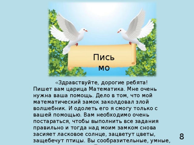 Письмо «Здравствуйте, дорогие ребята! Пишет вам царица Математика. Мне очень нужна ваша помощь. Дело в том, что мой математический замок заколдовал злой волшебник. И одолеть его я смогу только с вашей помощью. Вам необходимо очень постараться, чтобы выполнить все задания правильно и тогда над моим замком снова засияет ласковое солнце, зацветут цветы, защебечут птицы. Вы сообразительные, умные, внимательные дети. Помогите мне.  Ваш друг Царица Математика». 8  