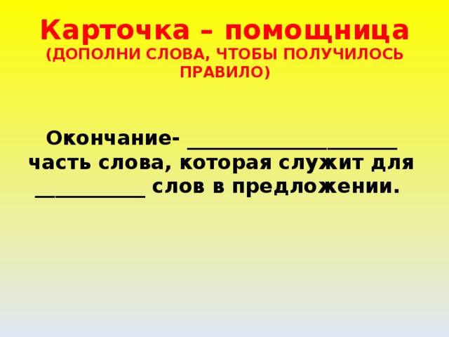 Карточка – помощница  (ДОПОЛНИ СЛОВА, ЧТОБЫ ПОЛУЧИЛОСЬ ПРАВИЛО)   Окончание- _____________________ часть слова, которая служит для ___________ слов в предложении.