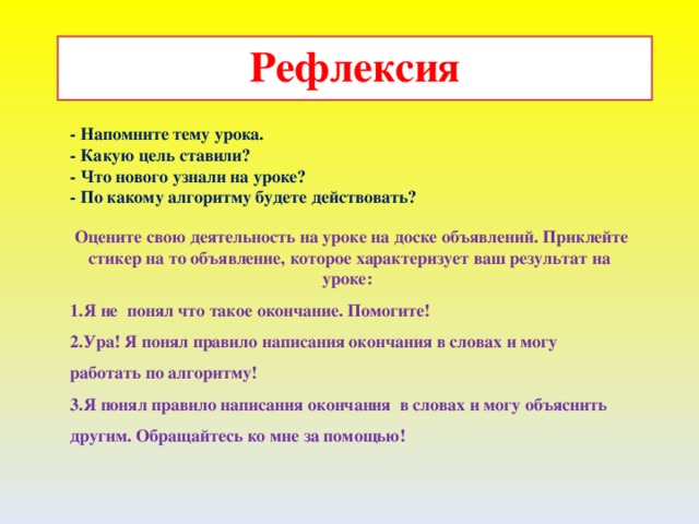 Рефлексия - Напомните тему урока. - Какую цель ставили? - Что нового узнали на уроке? - По какому алгоритму будете действовать?  Оцените свою деятельность на уроке на доске объявлений. Приклейте стикер на то объявление, которое характеризует ваш результат на уроке: Я не понял что такое окончание. Помогите! Ура! Я понял правило написания окончания в словах и могу работать по алгоритму! Я понял правило написания окончания в словах и могу объяснить другим. Обращайтесь ко мне за помощью!    