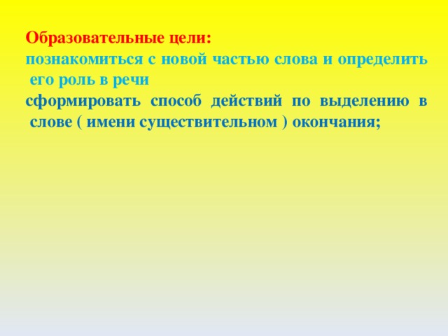 Образовательные цели: познакомиться с новой частью слова и определить его роль в речи сформировать способ действий по выделению в слове ( имени существительном ) окончания;