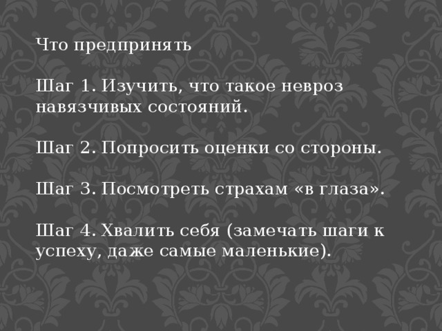Что предпринять Шаг 1. Изучить, что такое невроз навязчивых состояний. Шаг 2. Попросить оценки со стороны.  Шаг 3. Посмотреть страхам «в глаза».  Шаг 4. Хвалить себя (замечать шаги к успеху, даже самые маленькие). 