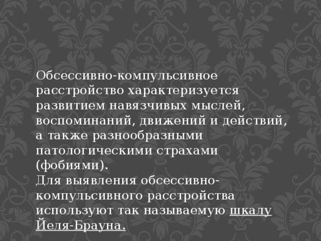 Обсессивно-компульсивное расстройство характеризуется развитием навязчивых мыслей, воспоминаний, движений и действий, а также разнообразными патологическими страхами (фобиями). Для выявления обсессивно-компульсивного расстройства используют так называемую  шкалу Йеля-Брауна. 