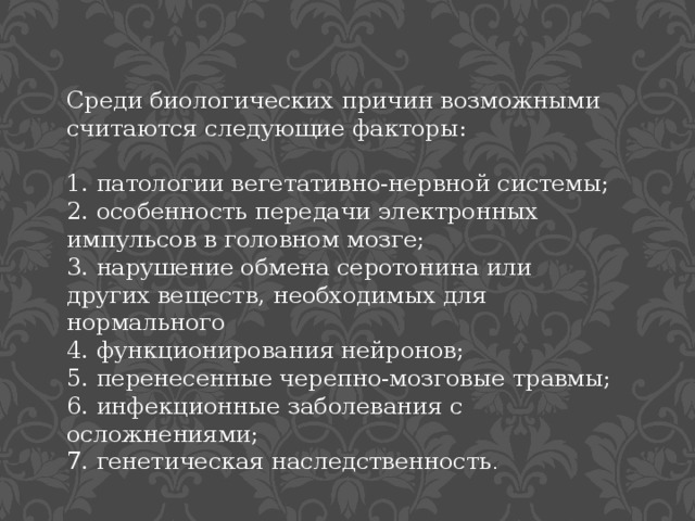 Среди биологических причин возможными считаются следующие факторы: 1. патологии вегетативно-нервной системы; 2. особенность передачи электронных импульсов в головном мозге; 3. нарушение обмена серотонина или других веществ, необходимых для нормального 4. функционирования нейронов; 5. перенесенные черепно-мозговые травмы; 6. инфекционные заболевания с осложнениями; 7. генетическая наследственность . 