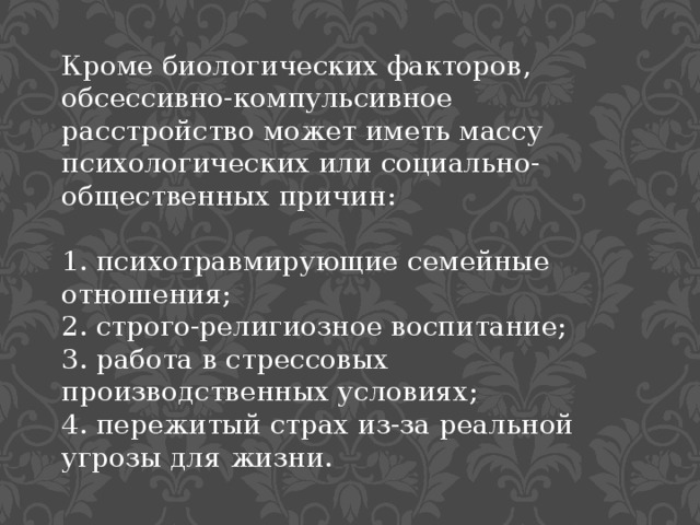 Кроме биологических факторов, обсессивно-компульсивное расстройство может иметь массу психологических или социально-общественных причин: 1. психотравмирующие семейные отношения; 2. строго-религиозное воспитание; 3. работа в стрессовых производственных условиях; 4. пережитый страх из-за реальной угрозы для жизни. 