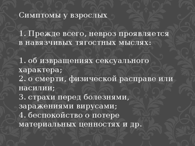Симптомы у взрослых 1. Прежде всего, невроз проявляется в навязчивых тягостных мыслях: 1. об извращениях сексуального характера; 2. о смерти, физической расправе или насилии; 3. страхи перед болезнями, заражениями вирусами; 4. беспокойство о потере материальных ценностях и др. 