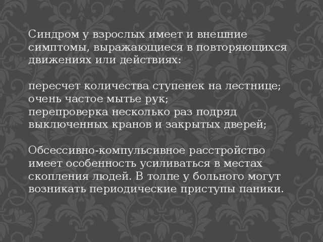Синдром у взрослых имеет и внешние симптомы, выражающиеся в повторяющихся движениях или действиях: пересчет количества ступенек на лестнице; очень частое мытье рук; перепроверка несколько раз подряд выключенных кранов и закрытых дверей; Обсессивно-компульсивное расстройство имеет особенность усиливаться в местах скопления людей. В толпе у больного могут возникать периодические приступы паники. 