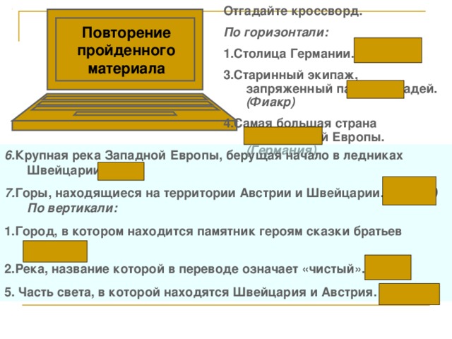 Отгадайте кроссворд. По горизонтали: 1.Столица Германии. (Берлин) 3.Старинный экипаж, запряженный парой лошадей. (Фиакр) 4.Самая большая страна Центральной Европы. (Германия) Повторение пройденного материала 6. Крупная река Западной Европы, берущая начало в ледниках  Швейцарии. (Рона) 7. Горы, находящиеся на территории Австрии и Швейцарии. (Альпы)  По вертикали: 1.Город, в котором находится памятник героям сказки братьев (Бремен) 2.Река, название которой в переводе означает «чистый». (Рейн) 5. Часть света, в которой находятся Швейцария и Австрия. (Европа)  