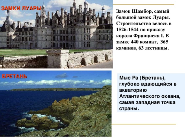 ЗАМКИ ЛУАРЫ Замок Шамбор, самый большой замок Луары. Строительство велось в 1526-1544 по приказу короля Франциска I . В замке 440 комнат, 365 каминов, 63 лестницы. БРЕТАНЬ Мыс Ра (Бретань), глубоко вдающийся в акваторию Атлантического океана, самая западная точка страны .  