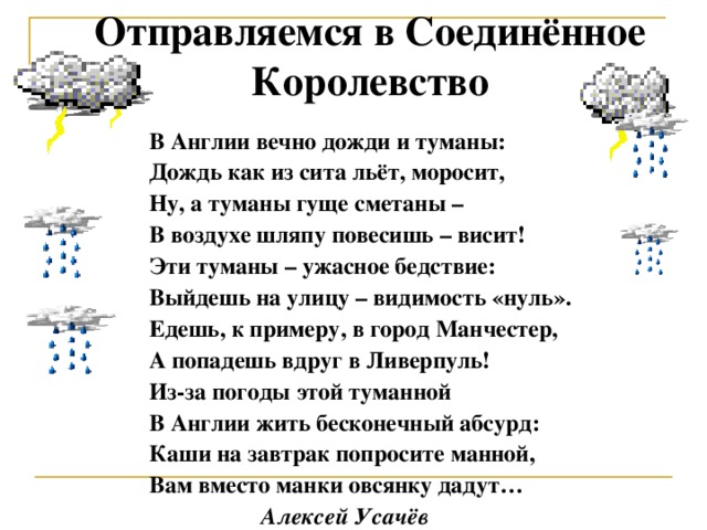 Отправляемся в Соединённое Королевство В Англии вечно дожди и туманы: Дождь как из сита льёт, моросит, Ну, а туманы гуще сметаны – В воздухе шляпу повесишь – висит! Эти туманы – ужасное бедствие: Выйдешь на улицу – видимость «нуль». Едешь, к примеру, в город Манчестер, А попадешь вдруг в Ливерпуль! Из-за погоды этой туманной В Англии жить бесконечный абсурд: Каши на завтрак попросите манной, Вам вместо манки овсянку дадут…  Алексей Усачёв  