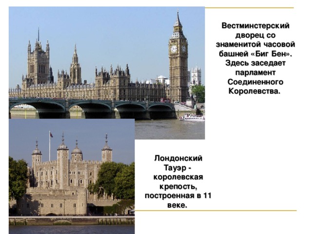 Вестминстерский дворец со знаменитой часовой башней «Биг Бен». Здесь заседает парламент Соединенного Королевства. Лондонский Тауэр - королевская крепость, построенная в 11 веке.  