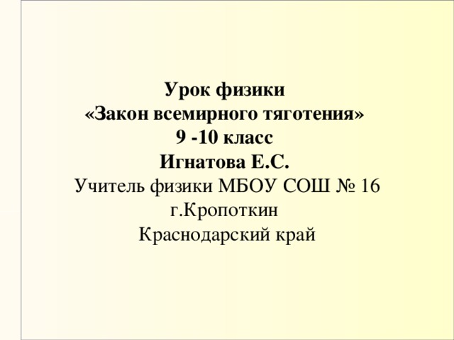 Урок физики  «Закон всемирного тяготения»  9 -10 класс  Игнатова Е.С.   Учитель физики МБОУ СОШ № 16 г.Кропоткин  Краснодарский край