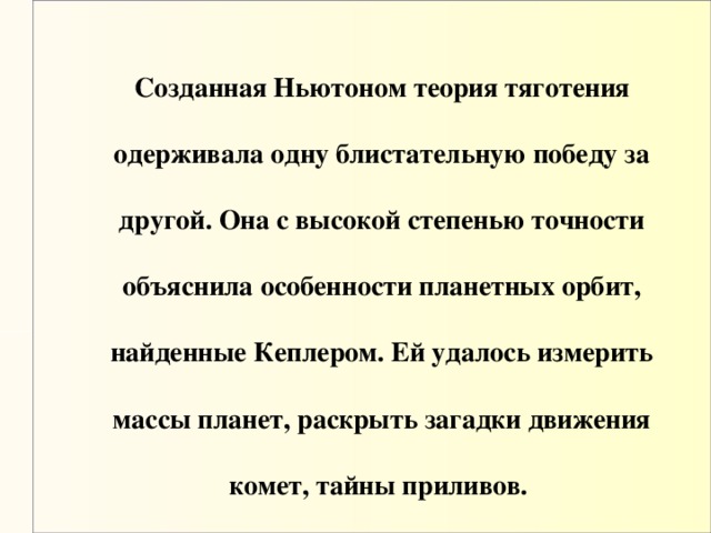 Созданная Ньютоном теория тяготения одерживала одну блистательную победу за другой. Она с высокой степенью точности объяснила особенности планетных орбит, найденные Кеплером. Ей удалось измерить массы планет, раскрыть загадки движения комет, тайны приливов.