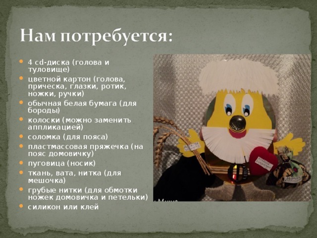 4 cd-диска (голова и туловище) цветной картон (голова, прическа, глазки, ротик, ножки, ручки) обычная белая бумага (для бороды) колоски (можно заменить аппликацией) соломка (для пояса) пластмассовая пряжечка (на пояс домовичку) пуговица (носик) ткань, вата, нитка (для мешочка) грубые нитки (для обмотки ножек домовичка и петельки) силикон или клей 