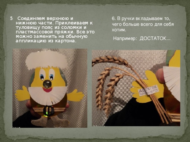6. В ручки вкладываем то, чего больше всего для себя хотим.  Например: ДОСТАТОК... 5 Соединяем верхнюю и нижнюю части. Приклеиваем к туловищу пояс из соломки и пластмассовой пряжки. Все это можно заменить на обычную аппликацию из картона. 