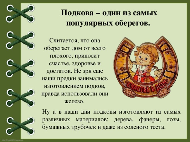 Подкова – один из самых популярных оберегов. Считается, что она оберегает дом от всего плохого, приносит счастье, здоровье и достаток. Не зря еще наши предки занимались изготовлением подков, правда использовали они железо . Ну а в наши дни подковы изготовляют из самых различных материалов: дерева, фанеры, лозы, бумажных трубочек и даже из соленого теста. 