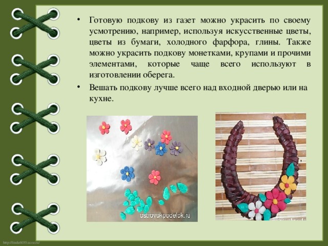 Готовую подкову из газет можно украсить по своему усмотрению, например, используя искусственные цветы, цветы из бумаги, холодного фарфора, глины. Также можно украсить подкову монетками, крупами и прочими элементами, которые чаще всего используют в изготовлении оберега. Вешать подкову лучше всего над входной дверью или на кухне. 