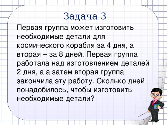 Задача 3 Первая группа может изготовить необходимые детали для космического корабля за 4 дня, а вторая – за 8 дней. Первая группа работала над изготовлением деталей 2 дня, а а затем вторая группа закончила эту работу. Сколько дней понадобилось, чтобы изготовить необходимые детали? 