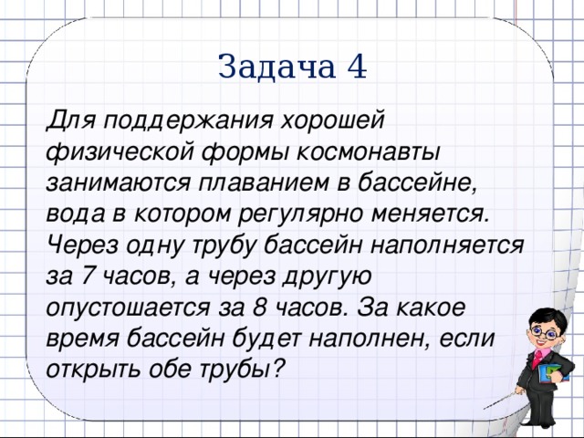 Задача 4 Для поддержания хорошей физической формы космонавты занимаются плаванием в бассейне, вода в котором регулярно меняется. Через одну трубу бассейн наполняется за 7 часов, а через другую опустошается за 8 часов. За какое время бассейн будет наполнен, если открыть обе трубы?  