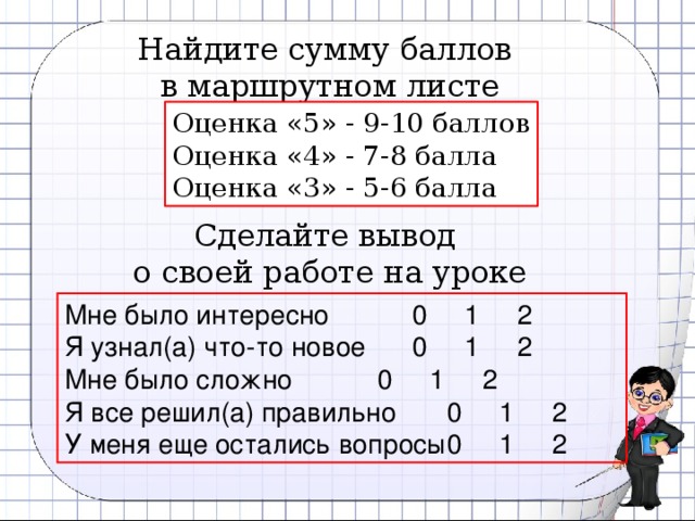 Найдите сумму баллов в маршрутном листе Оценка «5» - 9-10 баллов Оценка «4» - 7-8 балла Оценка «3» - 5-6 балла Сделайте вывод о своей работе на уроке Мне было интересно    0 1 2 Я узнал(а) что-то новое   0 1 2 Мне было сложно    0 1 2 Я все решил(а) правильно   0 1 2 У меня еще остались вопросы  0 1 2 14 