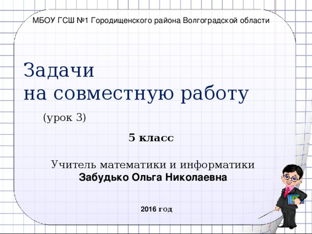 МБОУ ГСШ №1 Городищенского района Волгоградской области Задачи  на совместную работу (урок 3) 5 класс Учитель математики и информатики Забудько Ольга Николаевна 2016 год  