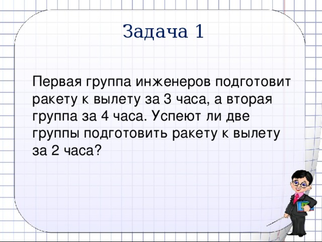 Задача 1 Первая группа инженеров подготовит ракету к вылету за 3 часа, а вторая группа за 4 часа. Успеют ли две группы подготовить ракету к вылету за 2 часа? 6 