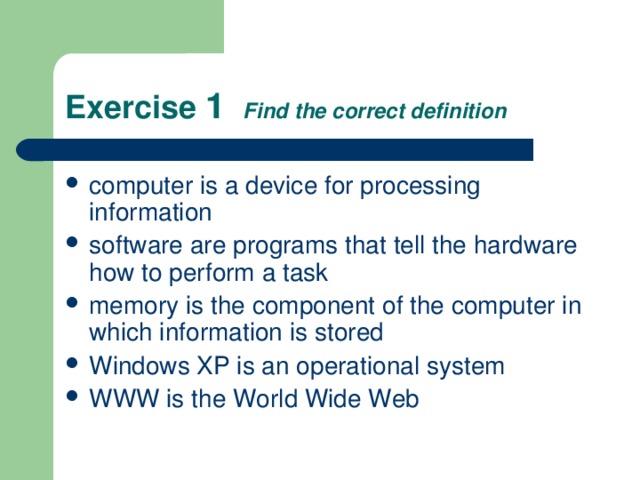 Exercise 1  Find the correct definition computer is a device for processing information software are programs that tell the hardware how to perform a task memory is the component of the computer in which information is stored Windows XP is an operational system WWW is the World Wide Web 