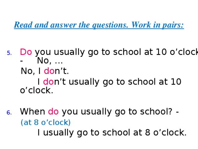 Read and answer the questions.  Work in pairs: Do you usually go to school at 10 o’clock? - No,  ...  No, I do n’t.  I do n’t  usually go to school at 10 o’clock. When do you usually go to school? -  (at 8 o’clock)  I usually go to school at 8 o’clock. 