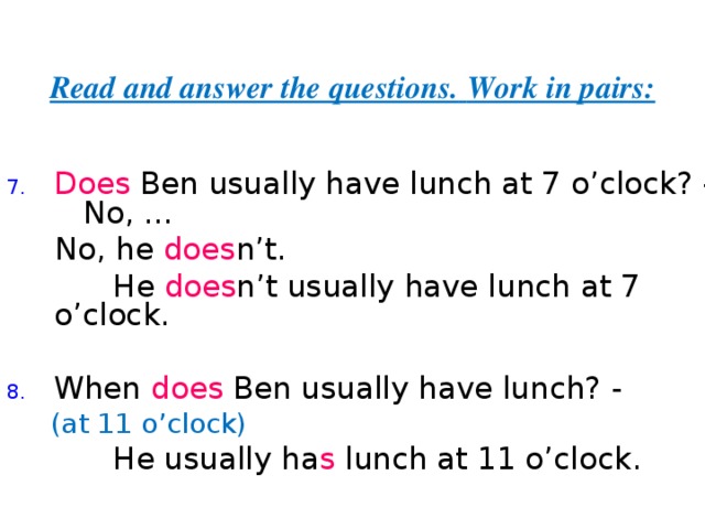 Read and answer the questions.  Work in pairs: Does Ben usually have lunch at 7 o’clock? - No,  ...  No, he does n’t.  He does n’t  usually have lunch at 7 o’clock. When does Ben usually have lunch? -  (at 11 o’clock)  He usually ha s lunch at 11 o’clock. 