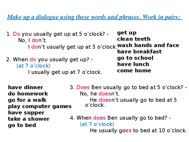 Make up a dialogue using these words and phrases. Work in pairs: get up   clean teeth wash hands and face have breakfast go to school have lunch come home  1. Do you usually get up at 5 o’clock? -  No, I do n’t.  I do n’t  usually get up at 5 o’clock. 2. When do you usually get up? -  (at 7 o’clock)  I usually get up at 7 o’clock. have dinner do homework go for a walk play computer games have supper take a shower go to bed 3. Does Ben usually go to bed at 5 o’clock? -  No, he does n’t.  He does n’t  usually go to bed at 5 o’clock. 4. When does Ben usually go to bed? -  (at 7 o’clock)  He usually go es to bed at 10 o’clock. 