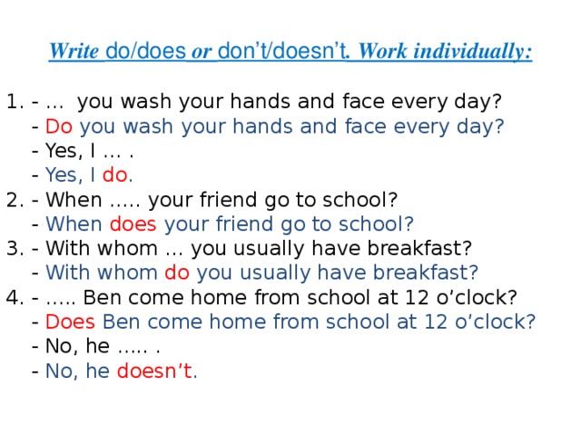 Write do/does or do n’t/doesn’t . Work individually : 1. - ... you wash your hands and face every day?  - Do you wash your hands and face every day?  - Yes, I ... .  - Yes, I do . 2. - When ..... your friend go to school?  - When  does  your friend go to school? 3. - With whom ... you usually have breakfast?  - With whom do  you usually have breakfast? 4. - ..... Ben come home from school at 12 o’clock?  - Does  Ben come home from school at 12 o’clock?  - No, he ..... .  - No, he doesn’t . 