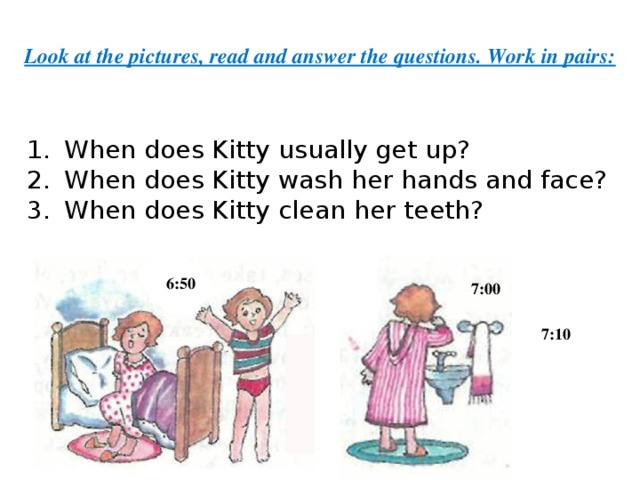 Look at the pictures, read and answer the questions. Work in pairs: When does Kitty usually get up? When does Kitty wash her hands and face? When does Kitty clean her teeth?      6:50 7:00 7:10 