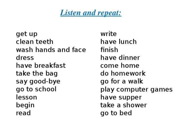 Listen and repeat: get up   clean teeth wash hands and face dress have breakfast take the bag say good-bye go to school lesson begin read write have lunch finish have dinner come home do homework go for a walk play computer games have supper take a shower go to bed 